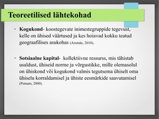 Teoreetilised lähtekohad
➢ Kogukond- koostegevate inimestegruppide tegevust,
kelle on ühised väärtused ja kes hoiavad kokku teatud
geograafilises asukohas (Arumäe, 2010).
➢ Sotsiaalne kapital- kollektiivne ressurss, mis tähistab
usaldust, ühiseid norme ja võrgustikke, mille olemasolul
on ühiskond või kogukond valmis tegutsema ühiselt oma
ühiselu korraldamisel ja ühiste eesmärkide saavutamisel
(Putnam, 2000).
 