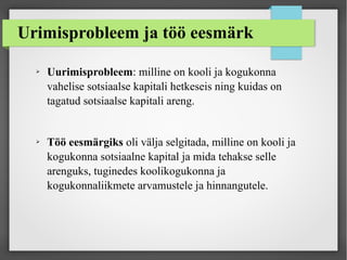 Urimisprobleem ja töö eesmärk
➢ Uurimisprobleem: milline on kooli ja kogukonna
vahelise sotsiaalse kapitali hetkeseis ning kuidas on
tagatud sotsiaalse kapitali areng.
➢ Töö eesmärgiks oli välja selgitada, milline on kooli ja
kogukonna sotsiaalne kapital ja mida tehakse selle
arenguks, tuginedes koolikogukonna ja
kogukonnaliikmete arvamustele ja hinnangutele.
 