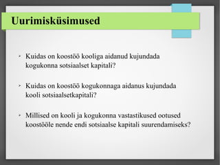 Uurimisküsimused
➢ Kuidas on koostöö kooliga aidanud kujundada
kogukonna sotsiaalset kapitali?
➢ Kuidas on koostöö kogukonnaga aidanus kujundada
kooli sotsiaalsetkapitali?
➢ Millised on kooli ja kogukonna vastastikused ootused
koostööle nende endi sotsiaalse kapitali suurendamiseks?
 