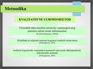 Metoodika
KVALITATIIVNE UURIMISMEETOD
Võimaldab näha maailma uuritavate vaatenurgast ning
paremini mõista nende mõttemaailma
(Kvale& Brinkmann, 2009a).
Kirjeldada ja selgitada inimeste kogemusi reaalselt toimuvatena
(Polkinghorne, 2005).
Andmete kogumiseks kasutatakse peamiselt intervjuud, tähelepanekuid,
dokumentide andmeid
(Polkinghorne, 2005).
 