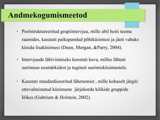 Andmekogumismeetod
➢ Poolstruktureeritud grupiintervjuu, mille abil hoiti teema
raamides, kasutati paikapandud põhiküsimusi ja jäeti vabaks
küsida lisaküsimusi (Dunn, Morgan, &Parry, 2004).
➢ Intervjuude läbiviimiseks koostati kava, milles lähtuti
uurimuse eesmärkidest ja tugineti uurimisküsimustele.
➢ Kasutati standardiseeritud lähenemist , mille kohaselt järgiti
ettevalmistatud küsimuste järjekorda kõikide gruppide
lõikes (Gubrium & Holstein, 2002).
 