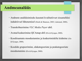 Andmeanalüüs
➢ Andmete analüüsimiseks kasutati kvalitatiivset sisuanalüüsi
induktiivsel lähenemisel (Hsieh & Shannon, 2005; Laherand, 2008).
➢ Transkribeerimine VLC Media Payer abil.
➢ Avatud kodeerimine QCAmap abil (Elo & Kyngas, 2008).
➢ Koodiraamatu moodustamine ja kodeerimiskõla leidmine (Elo
& Kyngas, 2008).
➢ Koodide grupeerimine, alakategooriate ja peakategooriate
moodustamine (Elo & Kyngas, 2008).
 
