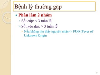  Phân làm 2 nhóm
◦ Sốt cấp: < 3 tuần lễ
◦ Sốt kéo dài: > 3 tuần lễ
 Nếu không tìm thấy nguyên nhân=> FUO (Fever of
Unknown Origin
Bệnh lý thường gặp
11
 