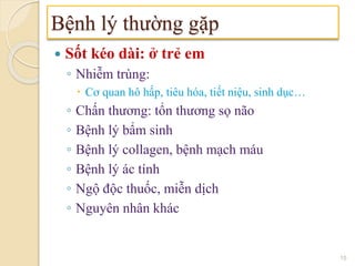  Sốt kéo dài: ở trẻ em
◦ Nhiễm trùng:
 Cơ quan hô hấp, tiêu hóa, tiết niệu, sinh dục…
◦ Chấn thương: tổn thương sọ não
◦ Bệnh lý bẩm sinh
◦ Bệnh lý collagen, bệnh mạch máu
◦ Bệnh lý ác tính
◦ Ngộ độc thuốc, miễn dịch
◦ Nguyên nhân khác
Bệnh lý thường gặp
15
 