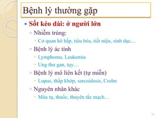  Sốt kéo dài: ở người lớn
◦ Nhiễm trùng:
 Cơ quan hô hấp, tiêu hóa, tiết niệu, sinh dục…
◦ Bệnh lý ác tính
 Lymphoma, Leukemia
 Ung thư gan, tụy…
◦ Bệnh lý mô liên kết (tự miễn)
 Lupus, thấp khớp, sarcoidosis, Crohn
◦ Nguyên nhân khác
 Máu tụ, thuốc, thuyên tắc mạch…
Bệnh lý thường gặp
16
 