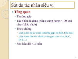  Tổng quan
◦ Thường gặp
◦ Tác nhân đa dạng (riêng vùng họng >100 loại
virus khác nhau)
◦ Triệu chứng
 Liên quan hệ cơ quan (thường gặp: hô hấp, tiêu hóa)
 Liên quan đến tác nhân (viêm gan siêu vi A, B, C,
D, E…)
◦ Sốt: kéo dài < 3 tuần
Sốt do tác nhân siêu vi
19
 