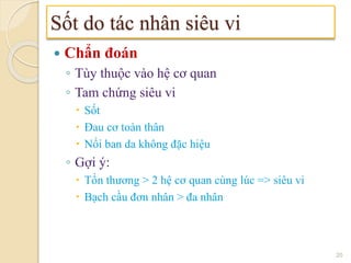  Chẩn đoán
◦ Tùy thuộc vào hệ cơ quan
◦ Tam chứng siêu vi
 Sốt
 Đau cơ toàn thân
 Nổi ban da không đặc hiệu
◦ Gợi ý:
 Tổn thương > 2 hệ cơ quan cùng lúc => siêu vi
 Bạch cầu đơn nhân > đa nhân
Sốt do tác nhân siêu vi
20
 