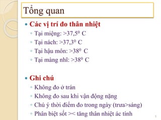  Các vị trí đo thân nhiệt
◦ Tại miệng: >37,50 C
◦ Tại nách: >37,30 C
◦ Tại hậu môn: >380 C
◦ Tại màng nhĩ: >380 C
 Ghi chú
◦ Không đo ở trán
◦ Không đo sau khi vận động nặng
◦ Chú ý thời điểm đo trong ngày (trưa>sáng)
◦ Phân biệt sốt >< tăng thân nhiệt ác tính
Tổng quan
5
 