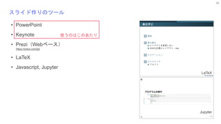 56
スライド作りのツール
• PowerPoint
• Keynote
• Prezi（Webベース）
https://prezi.com/ja/
• LaTeX
• Javascript, Jupyter
使うのはこのあたり
LaTeX
Jupyter
 