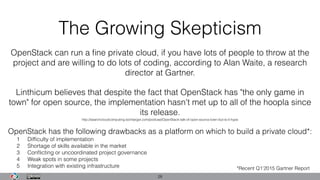 The Growing Skepticism
28
Linthicum believes that despite the fact that OpenStack has "the only game in
town" for open source, the implementation hasn't met up to all of the hoopla since
its release.
http://searchcloudcomputing.techtarget.com/podcast/OpenStack-talk-of-open-source-town-but-is-it-hype
OpenStack can run a ﬁne private cloud, if you have lots of people to throw at the
project and are willing to do lots of coding, according to Alan Waite, a research
director at Gartner.
OpenStack has the following drawbacks as a platform on which to build a private cloud*: 
1 Difﬁculty of implementation
2 Shortage of skills available in the market
3 Conﬂicting or uncoordinated project governance
4 Weak spots in some projects
5 Integration with existing infrastructure *Recent Q1’2015 Gartner Report
 