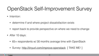 OpenStack Self-Improvement Survey
• Intention:
• determine if and where project dissatisfaction exists
• report back to provide perspective on where we need to change
• After 10 days:
• 65+ respondents w/ 30 months average time with OpenStack
• Survey: http://tinyurl.com/improve-openstack [ TAKE ME! ]
29
 
