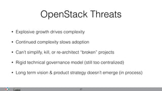 OpenStack Threats
• Explosive growth drives complexity
• Continued complexity slows adoption
• Can’t simplify, kill, or re-architect “broken” projects
• Rigid technical governance model (still too centralized)
• Long term vision & product strategy doesn’t emerge (in process)
37
 