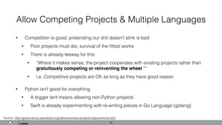 Allow Competing Projects & Multiple Languages
• Competition is good; pretending our shit doesn’t stink is bad
• Poor projects must die; survival of the ﬁttest works
• There is already leeway for this:
• “Where it makes sense, the project cooperates with existing projects rather than
gratuitously competing or reinventing the wheel.”*
• i.e. Competitive projects are OK as long as they have good reason
• Python isn’t good for everything
• A bigger tent means allowing non-Python projects
• Swift is already experimenting with re-writing pieces in Go Language (golang)
42
Source: http://governance.openstack.org/reference/new-projects-requirements.html
 