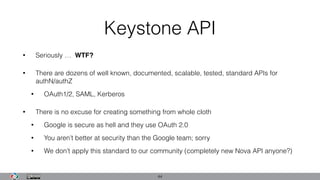 Keystone API
• Seriously … WTF?
• There are dozens of well known, documented, scalable, tested, standard APIs for
authN/authZ
• OAuth1/2, SAML, Kerberos
• There is no excuse for creating something from whole cloth
• Google is secure as hell and they use OAuth 2.0
• You aren’t better at security than the Google team; sorry
• We don’t apply this standard to our community (completely new Nova API anyone?)
44
 