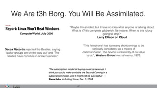 We Are t3h Borg. You Will Be Assimilated.
47
“Maybe I’m an idiot, but I have no idea what anyone is talking about.
What is it? It’s complete gibberish. It’s insane. When is this idiocy
going to stop?”
Larry Ellison on Cloud
ComputerWorld, July 2000
"This 'telephone' has too many shortcomings to be
seriously considered as a means of
communication. The device is inherently of no value
to us.”, Western Union internal memo, 1876.
Decca Records rejected the Beatles, saying
"guitar groups are on the way out" and "The
Beatles have no future in show business,"
 