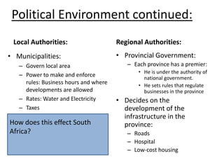 Political Environment continued:Local Authorities:Regional Authorities:Municipalities:Govern local areaPower to make and enforce rules: Business hours and where developments are allowedRates: Water and ElectricityTaxesProvincial Government:Each province has a premier:He is under the authority of national government.He sets rules that regulate businesses in the provinceDecides on the development of the infrastructure in the province:RoadsHospitalLow-cost housingHow does this effect South Africa? 