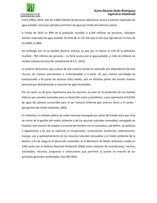Karla Daniela Sotto Rodríguez
Ingeniera Ambiental
Entre 1990 y 2010, más de 2.000 millones de personas obtuvieron acceso a fuentes mejoradas de
agua potable, como por ejemplo suministro de agua por medio de tuberías y pozos.
A finales de 2010 un 89% de la población mundial, o 6.100 millones de personas, utilizaban
fuentes mejoradas de agua potable. Se trata de un 1% más que la cifra que figuraba en la meta de
los ODM, un 88%.
Sin embargo aún no es posible declarar victoria, ya que por lo menos el 11% de la población
mundial - 783 millones de personas - no tiene acceso aún al agua potable, y miles de millones no
reciben todavía servicios de saneamiento (A.S.S., 2012).
Lo anterior demuestra, que a pesar de que nuestra estirpe ha avanzado aún dependemos de este
recurso de manera permanente e irreemplazable y a pesar de que nuestra tecnología ha
evolucionado a tal punto de alcanzar altos niveles, aún en distintas partes del mundo mueren
personas por deshidratación y consumo de agua no potable.
Por tal razón, es de gran importancia que las naciones se unan en la protección de sus fuentes
hídricas que resultan esenciales para su desarrollo social y económico, y que representa el 0,025%
de agua del planeta consumible para el ser humano (Informe geo america latina y el caribe -
perspectiva del medio ambiente, 2003).
En Colombia, la entidad pública de orden nacional encargada por parte del Estado para que sirva
de rector de la gestión del medio ambiente y de los recursos naturales renovables, encargado de
impulsar una relación de respeto y armonía del hombre con la naturaleza y de definir, las políticas
y regulaciones a las que se sujetarán la recuperación, conservación, protección, ordenamiento,
manejo, uso y aprovechamiento de los recursos naturales renovables y el medio ambiente de la
Nación, a fin de asegurar el desarrollo sostenible, es el Ministerio de Medio Ambiente creado en
1993 junto con el Sistema Nacional Ambiental (SINA) como conjunto de orientaciones, normas,
actividades, recursos, programas e instituciones que permiten la puesta en marcha de los
principios generales ambientales. (Ley 99/1993).
 