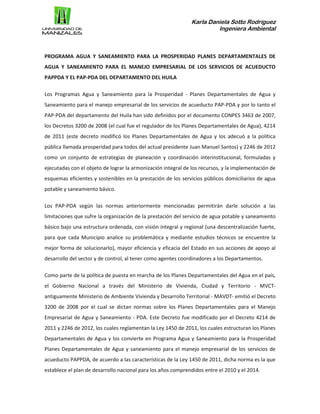 Karla Daniela Sotto Rodríguez
Ingeniera Ambiental
PROGRAMA AGUA Y SANEAMIENTO PARA LA PROSPERIDAD PLANES DEPARTAMENTALES DE
AGUA Y SANEAMIENTO PARA EL MANEJO EMPRESARIAL DE LOS SERVICIOS DE ACUEDUCTO
PAPPDA Y EL PAP-PDA DEL DEPARTAMENTO DEL HUILA
Los Programas Agua y Saneamiento para la Prosperidad - Planes Departamentales de Agua y
Saneamiento para el manejo empresarial de los servicios de acueducto PAP-PDA y por lo tanto el
PAP-PDA del departamento del Huila han sido definidos por el documento CONPES 3463 de 2007,
los Decretos 3200 de 2008 (el cual fue el regulador de los Planes Departamentales de Agua), 4214
de 2011 (este decreto modificó los Planes Departamentales de Agua y los adecuó a la política
pública llamada prosperidad para todos del actual presidente Juan Manuel Santos) y 2246 de 2012
como un conjunto de estrategias de planeación y coordinación interinstitucional, formuladas y
ejecutadas con el objeto de lograr la armonización integral de los recursos, y la implementación de
esquemas eficientes y sostenibles en la prestación de los servicios públicos domiciliarios de agua
potable y saneamiento básico.
Los PAP-PDA según las normas anteriormente mencionadas permitirán darle solución a las
limitaciones que sufre la organización de la prestación del servicio de agua potable y saneamiento
básico bajo una estructura ordenada, con visión integral y regional (una descentralización fuerte,
para que cada Municipio analice su problemática y mediante estudios técnicos se encuentre la
mejor forma de solucionarlo), mayor eficiencia y eficacia del Estado en sus acciones de apoyo al
desarrollo del sector y de control, al tener como agentes coordinadores a los Departamentos.
Como parte de la política de puesta en marcha de los Planes Departamentales del Agua en el país,
el Gobierno Nacional a través del Ministerio de Vivienda, Ciudad y Territorio - MVCT-
antiguamente Ministerio de Ambiente Vivienda y Desarrollo Territorial - MAVDT- emitió el Decreto
3200 de 2008 por el cual se dictan normas sobre los Planes Departamentales para el Manejo
Empresarial de Agua y Saneamiento - PDA. Este Decreto fue modificado por el Decreto 4214 de
2011 y 2246 de 2012, los cuales reglamentan la Ley 1450 de 2011, los cuales estructuran los Planes
Departamentales de Agua y los convierte en Programa Agua y Saneamiento para la Prosperidad
Planes Departamentales de Agua y saneamiento para el manejo empresarial de los servicios de
acueducto PAPPDA, de acuerdo a las características de la Ley 1450 de 2011, dicha norma es la que
establece el plan de desarrollo nacional para los años comprendidos entre el 2010 y el 2014.
 
