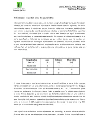 Karla Daniela Sotto Rodríguez
Ingeniera Ambiental
Reflexión sobre el reto de la oferta del recurso hídrico
Internacionalmente, Colombia es reconocida como un país privilegiado por su riqueza hídrica; sin
embargo, no existe una distribución equitativa de este recurso en todas las regiones y hay zonas
menos favorecidas en la medida en que su desarrollo poblacional y actividad socioeconómica
sean tenidos en cuenta. De acuerdo con algunos estudios, se estima la oferta hídrica superficial
en 2.112 km3/año, sin olvidar que se cuenta con un alto potencial de aguas subterráneas,
aun cuando todavía no se ha valorado exactamente. Sin embargo, el conocimiento exacto de la
oferta superficial en Colombia es complicado ya que existen fuentes que no cuentan con
registros históricos de tipo hidrológico, especialmente las quebradas o cuencas pequeñas, donde
es muy notoria la ausencia de estaciones permanentes y con un buen registro de datos de nivel
y aforos. Aun así, en la figura tres se presentan una estimación de la oferta hídrica, sólo con
fines informativos.
El índice de escasez es otro factor importante en la cuantificación de la oferta de los recursos
hídricos en relación con sus aprovechamientos, como un porcentaje de la disponibilidad de agua,
de acuerdo con la clasificación citada por Naciones Unidas (ONU. 1997. Critical trends global
change and sustainable development. Nueva York); se evalúa como “la relación existente entre
la oferta hídrica disponible y las condiciones de demanda predominantes en una unidad de
análisis seleccionada, Esta relación, cuando los aprovechamientos representan más del 20% del
agua disponible, indica que es necesario ordenar la oferta con la demanda para prevenir futuras
crisis; si es menor de 10% supone menores problemas de manejo y si está entre 10 y 20%
indica que la disponibilidad de agua se está limitando”.
Esto significa que el índice de escasez representa, en porcentaje, la relación entre la demanda
de agua, ejercida por las actividades socioeconómicas y culturales de una comunidad para su
 