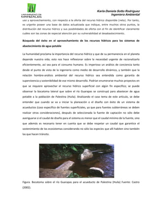Karla Daniela Sotto Rodríguez
Ingeniera Ambiental
uso y aprovechamiento, con respecto a la oferta del recurso hídrico disponible (neta). Por tanto,
es urgente poseer una base de datos actualizada que indique, entre muchos otros puntos, la
distribución del recurso hídrico y sus posibilidades de oferta con el fin de identificar claramente
cuáles son las zonas de especial atención por su vulnerabilidad al desabastecimiento.
Búsqueda del éxito en el aprovechamiento de los recursos hídricos para los sistemas de
abastecimiento de agua potable
La humanidad proclama la importancia del recurso hídrico y que de su permanencia en el planeta
depende nuestra vida; esto nos hace reflexionar sobre la necesidad urgente de racionalizarlo
eficientemente, así sea para el consumo humano. Es imperioso un análisis de conciencia tanto
desde el punto de vista de la ingeniería como medio de desarrollo dinámico, y también que la
relación hombre-análisis ambiental del recurso hídrico sea entendida como garantía de
supervivencia y sostenibilidad de ese mismo desarrollo. Podrían enumerarse muchos proyectos en
que se requiere aprovechar el recurso hídrico superficial con algún fin específico; se puede
observar la bocatoma lateral que sobre el río Guarapas se construyó para abastecer de agua
potable a la población de Palestina (Huila). Analizando el caso tema de este artículo, se debe
entender que cuando se va a iniciar la planeación o el diseño con éxito de un sistema de
acueductos (caso específico de fuentes superficiales, ya que para fuentes subterráneas se deben
realizar otras consideraciones), después de seleccionada la fuente de captación no sólo debe
averiguarse si el caudal de diseño para el sistema es menor que el caudal mínimo de la fuente, sino
que además es necesario tener en cuenta que se debe respetar un caudal que garantice el
sostenimiento de los ecosistemas considerando no sólo las especies que allí habiten sino también
las que hacen tránsito.
Figura. Bocatoma sobre el río Guarapas para el acueducto de Palestina (Huila) Fuente: Castro
(2002).
 