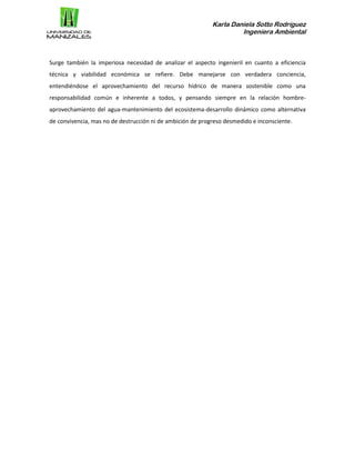 Karla Daniela Sotto Rodríguez
Ingeniera Ambiental
Surge también la imperiosa necesidad de analizar el aspecto ingenieril en cuanto a eficiencia
técnica y viabilidad económica se refiere. Debe manejarse con verdadera conciencia,
entendiéndose el aprovechamiento del recurso hídrico de manera sostenible como una
responsabilidad común e inherente a todos, y pensando siempre en la relación hombre-
aprovechamiento del agua-mantenimiento del ecosistema-desarrollo dinámico como alternativa
de convivencia, mas no de destrucción ni de ambición de progreso desmedido e inconsciente.
 