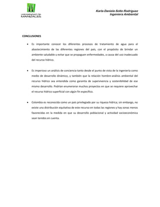Karla Daniela Sotto Rodríguez
Ingeniera Ambiental
CONCLUSIONES
 Es importante conocer los diferentes procesos de tratamiento de agua para el
abastecimiento de las diferentes regiones del país, con el propósito de brindar un
ambiente saludable y evitar que se propaguen enfermedades, a causa del uso inadecuado
del recurso hídrico.
 Es imperioso un análisis de conciencia tanto desde el punto de vista de la ingeniería como
medio de desarrollo dinámico, y también que la relación hombre-análisis ambiental del
recurso hídrico sea entendida como garantía de supervivencia y sostenibilidad de ese
mismo desarrollo. Podrían enumerarse muchos proyectos en que se requiere aprovechar
el recurso hídrico superficial con algún fin específico.
 Colombia es reconocida como un país privilegiado por su riqueza hídrica; sin embargo, no
existe una distribución equitativa de este recurso en todas las regiones y hay zonas menos
favorecidas en la medida en que su desarrollo poblacional y actividad socioeconómica
sean tenidos en cuenta.
 