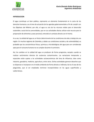 Karla Daniela Sotto Rodríguez
Ingeniera Ambiental
INTRODUCCION
El agua constituye un bien público, representa un elemento fundamental en la carta de los
derechos humanos y es el área de actuación de las agendas gubernamentales a fin de cumplir con
los Objetivos del Milenio; por ello, el agua es uno de los recursos vitales para el desarrollo
sostenible y social de las comunidades, que en sus actividades diarias utilizan este recurso para la
preparación de alimentos y aseo personal, entrando en contacto directo con el mismo.
A su vez, la calidad del agua es un factor determinante de las condiciones de vida y trabajo de una
región. En muchas regiones de Colombia, y dadas sus condiciones sociales y de vulnerabilidad, es
probable que las características físicas, químicas y microbiológicas del agua para ser considerada
apta para el consumo humano no se cumplan durante el suministro.
Así, los cambios en la calidad del agua se producen de forma progresiva, excepto cuando se
realizan vertimientos directos de sustancias contaminantes. Las variaciones temporales y
espaciales están sujetas a las actividades socioeconómicas del área de influencia, tales como
industria, ganadería, medicina, agricultura, entre otros. Dichas actividades generan desechos que
se dispersan e incorporan en el medio ambiente de forma directa o indirecta; tal es el caso de los
plaguicidas, que al ser empleados terminan incorporándose en las aguas superficiales y
subterráneas.
 