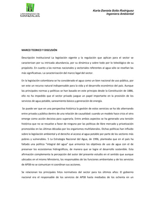 Karla Daniela Sotto Rodríguez
Ingeniera Ambiental
MARCO TEORICO Y DISCUSIÓN
Descripción Institucional La legislación vigente y la regulación que aplican para el sector se
caracterizan por su intricada abundancia, por su dinámica y sobre todo por lo teleológico de su
propósito. En cuanto a las normas nacionales y sectoriales referentes al agua sólo se reseñan las
más significativas. La caracterización del marco legal del sector.
En la legislación colombiana se ha considerado el agua como un bien nacional de uso público, por
ser este un recurso natural indispensable para la vida y el desarrollo económico del país. Aunque
las principales normas y políticas se han basado en este principio desde la Constitución de 1886,
ello no ha impedido que el sector privado juegue un papel importante en la provisión de los
servicios de agua potable, saneamiento básico y generación de energía.
Se puede ver que en una perspectiva histórica la gestión de estos servicios se ha ido alternando
entre privada y pública dentro de una relación de causalidad: cuando un modelo hace crisis el otro
emerge como acción decisiva para superarla. Entre ambos aspectos se ha generado una tensión
histórica que no se resuelve a favor de ninguno por las políticas de libre mercado y privatización
promovidas en las últimas décadas por los organismos multilaterales. Dichas políticas han influido
sobre la legislación ambiental y el derecho al acceso al agua potable por parte de los sectores más
pobres y vulnerables. 5 La Estrategia Nacional del Agua, de 1996, planteaba que en el país ha
faltado una política “integral del agua” que armonice los objetivos de uso de agua con el de
preservar los ecosistemas hidrográficos, de manera que se logre el desarrollo sostenible. Esta
afirmación complementa la percepción del autor del presente estudio en el sentido que aunque
ubicados en el mismo Ministerio, los responsables de las funciones ambientales y de los servicios
de APSB no se comunican ni coordinan sus acciones.
Se relacionan los principales hitos normativos del sector para los últimos años: El gobierno
nacional era el responsable de los servicios de APSB hasta mediados de los ochenta en un
 