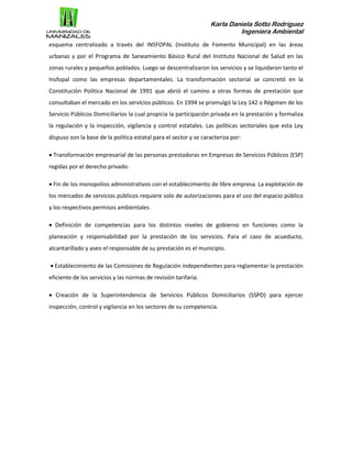 Karla Daniela Sotto Rodríguez
Ingeniera Ambiental
esquema centralizado a través del INSFOPAL (Instituto de Fomento Municipal) en las áreas
urbanas y por el Programa de Saneamiento Básico Rural del Instituto Nacional de Salud en las
zonas rurales y pequeños poblados. Luego se descentralizaron los servicios y se liquidaron tanto el
Insfopal como las empresas departamentales. La transformación sectorial se concretó en la
Constitución Política Nacional de 1991 que abrió el camino a otras formas de prestación que
consultaban el mercado en los servicios públicos. En 1994 se promulgó la Ley 142 o Régimen de los
Servicio Públicos Domiciliarios la cual propicia la participación privada en la prestación y formaliza
la regulación y la inspección, vigilancia y control estatales. Las políticas sectoriales que esta Ley
dispuso son la base de la política estatal para el sector y se caracteriza por:
 Transformación empresarial de las personas prestadoras en Empresas de Servicios Públicos (ESP)
regidas por el derecho privado.
 Fin de los monopolios administrativos con el establecimiento de libre empresa. La explotación de
los mercados de servicios públicos requiere solo de autorizaciones para el uso del espacio público
y los respectivos permisos ambientales.
 Definición de competencias para los distintos niveles de gobierno en funciones como la
planeación y responsabilidad por la prestación de los servicios. Para el caso de acueducto,
alcantarillado y aseo el responsable de su prestación es el municipio.
 Establecimiento de las Comisiones de Regulación independientes para reglamentar la prestación
eficiente de los servicios y las normas de revisión tarifaria.
 Creación de la Superintendencia de Servicios Públicos Domiciliarios (SSPD) para ejercer
inspección, control y vigilancia en los sectores de su competencia.
 