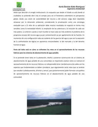 Karla Daniela Sotto Rodríguez
Ingeniera Ambiental
Antes que describir el arreglo institucional y la respuesta que desde el Estado se está dando al
ciudadano se pretende abrir más el compás para ver el fenómeno colombiano en perspectiva
global, desde una visión de sostenibilidad del recurso y del servicio, valga decir dejándola
atravesar por la dimensión ambiental, considerando la privatización como una estrategia
evaluable que a 15 años de su aplicación debe mostrar resultados en especial en temas muy
sensibles como la mortalidad infantil, la ampliación de las coberturas y la inclusión de cada vez
más pobres. Lo anterior cuando a nivel mundial se hace cada vez más evidente el problema de la
progresiva escasez del recurso agua ya por contaminación ya por agotamiento de las fuentes. En
momentos de una configuración cada vez evidente de las guerras del agua y que son la expresión
de la confrontación de lógicas en apariencia irreconciliables: la del mercado y la del derecho
humano al agua.
Parte del éxito está en cómo se enfrenten los retos en el aprovechamiento de los recursos
hídricos para los sistemas de abastecimiento de agua potable.
Si se pretende tener éxito en la planeación, diseño y posterior construcción de un sistema de
abastecimiento de agua potable de una comunidad, es importante analizar cómo se realizará el
aprovechamiento de los recursos hídricos; es indispensable tener claridad acerca de cuáles son los
aspectos que fundamentales se deben considerar, que seguramente serán retos que se tendrán
que estudiar cuidadosamente, afrontar y vencer, para posteriormente poder formular una política
de aprovechamiento de recursos hídricos en el abastecimiento de agua potable de una
comunidad.
 
