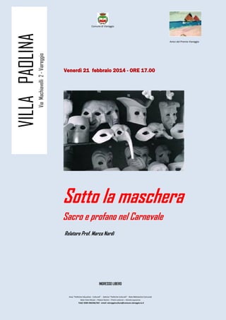 VILLA PAOLINA
Comune di Viareggio
Amici del Premio Viareggio
Via Machiavelli 2 - Viareggio
Venerdì 21
Venerdì 21 febbraio 2014 - ORE 17.00
Sotto la maschera
Sacro e profano nel Carnevale
Relatore Prof. Marco Nardi
INGRESSO LIBERO
Area “Politiche Educative - Culturali” - Settore “Politiche Culturali” - Rete Biblioteche Comunali
Rete Civici Musei – Palazzi Storici – Premi Letterari – Attività espositive
Telef: 0584-966346/342 - email: viareggiocultura@comune.viareggio.lu.it