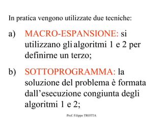 In pratica vengono utilizzate due tecniche:

a)   MACRO-ESPANSIONE: si
     utilizzano gli algoritmi 1 e 2 per
     definirne un terzo;
b) SOTTOPROGRAMMA: la
   soluzione del problema è formata
   dall’esecuzione congiunta degli
   algoritmi 1 e 2;
                    Prof. Filippo TROTTA
 