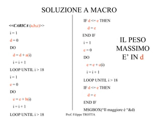 SOLUZIONE A MACRO
                                  IF d <= e THEN
<<CARICA (a,b,c)>>
                                    d=e
i=1
                                 END IF
d=0
                                  i=1               IL PESO
DO
                                  e=0              MASSIMO
  d = d + a(i)
                                  DO                 E’ IN d
  i=i+1
                                    e = e + c(i)
LOOP UNTIL i > 18
                                    i=i+1
i=1
                                  LOOP UNTIL i > 18
e=0
                                  IF d <= e THEN
DO
                                    d=e
  e = e + b(i)
                                  END IF
  i=i+1
                                  MSGBOX(“Il maggiore è “&d)
LOOP UNTIL i > 18     Prof. Filippo TROTTA
 