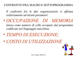 CONFRONTO FRA MACRO E SOTTOPROGRAMMA

 Il confronto fra le due organizzazioni si effettua
 relativamente ad alcuni parametri:
• OCCUPAZIONE DI MEMORIA
 intesa come numero di celle occupate dal programma
 codificato nel linguaggio macchina;

• TEMPO DI ESECUZIONE;
• COSTO DI UTILIZZAZIONE

                   Prof. Filippo TROTTA
 