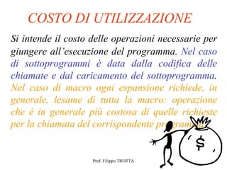 COSTO DI UTILIZZAZIONE
Si intende il costo delle operazioni necessarie per
giungere all’esecuzione del programma. Nel caso
di sottoprogrammi è data dalla codifica delle
chiamate e dal caricamento del sottoprogramma.
Nel caso di macro ogni espansione richiede, in
generale, lesame di tutta la macro: operazione
che è in generale più costosa di quelle richieste
per la chiamata del corrispondente programma.


                    Prof. Filippo TROTTA
 
