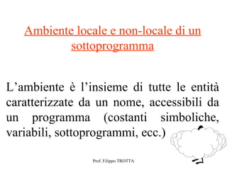 Ambiente locale e non-locale di un
           sottoprogramma


L’ambiente è l’insieme di tutte le entità
caratterizzate da un nome, accessibili da
un programma (costanti simboliche,
variabili, sottoprogrammi, ecc.)

                Prof. Filippo TROTTA
 