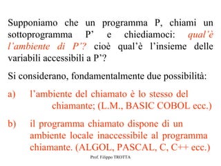 Supponiamo che un programma P, chiami un
sottoprogramma P’ e chiediamoci: qual’è
l’ambiente di P’? cioè qual’è l’insieme delle
variabili accessibili a P’?
Si considerano, fondamentalmente due possibilità:
a)   l’ambiente del chiamato è lo stesso del
          chiamante; (L.M., BASIC COBOL ecc.)
b)   il programma chiamato dispone di un
     ambiente locale inaccessibile al programma
     chiamante. (ALGOL, PASCAL, C, C++ ecc.)
                    Prof. Filippo TROTTA
 