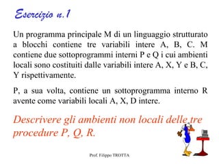 Esercizio n.1
Un programma principale M di un linguaggio strutturato
a blocchi contiene tre variabili intere A, B, C. M
contiene due sottoprogrammi interni P e Q i cui ambienti
locali sono costituiti dalle variabili intere A, X, Y e B, C,
Y rispettivamente.
P, a sua volta, contiene un sottoprogramma interno R
avente come variabili locali A, X, D intere.

Descrivere gli ambienti non locali delle tre
procedure P, Q, R.
                       Prof. Filippo TROTTA
 