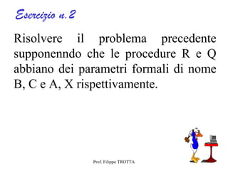 Esercizio n.2
Risolvere il problema precedente
supponenndo che le procedure R e Q
abbiano dei parametri formali di nome
B, C e A, X rispettivamente.




                Prof. Filippo TROTTA
 