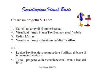 Esercitazione Visual Basic
Creare un progetto VB che:

4.   Carichi un array di N numeri casuali
5.   Visualizzi l’array in una TextBox non modificabile
6.   Ordini L’array
7.   Visualizzi l’array ordinato in un’altra TextBox

N.B.
• Le due TextBox devono prevedere l’utilizzo di barre di
   scorrimento verticale
• Tutto il progetto va in esecuzione con l’evento load del
   form
                      Prof. Filippo TROTTA
 