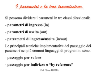 I parametri e la loro trasmissione.
Si possono dividere i parametri in tre classi direzionali:
- parametri di ingresso (in)
- parametri di uscita (out)
- patrametri di ingresso/uscita (in/out)
Le principali tecniche implementative del passaggio dei
parametri nei più comuni linguaggi di programm. sono:
- passaggio per valore
- passaggio per indirizzo o “by reference”
                        Prof. Filippo TROTTA
 