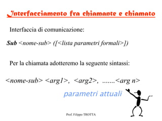 Interfacciamento fra chiamante e chiamato
 Interfaccia di comunicazione:

Sub <nome-sub> ([<lista parametri formali>])


 Per la chiamata adotteremo la seguente sintassi:

<nome-sub> <arg1>, <arg2>, .......<arg n>
                      parametri attuali

                       Prof. Filippo TROTTA
 