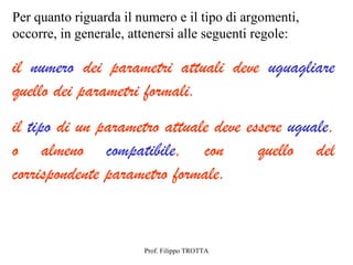 Per quanto riguarda il numero e il tipo di argomenti,
occorre, in generale, attenersi alle seguenti regole:

il numero dei parametri attuali deve uguagliare
quello dei parametri formali.
il tipo di un parametro attuale deve essere uguale,
o almeno compatibile, con              quello del
corrispondente parametro formale.


                        Prof. Filippo TROTTA
 