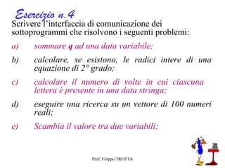 Esercizio n.4
Scrivere l’interfaccia di comunicazione dei
sottoprogrammi che risolvono i seguenti problemi:
a)    sommare q ad una data variabile;
b)    calcolare, se esistono, le radici intere di una
      equazione di 2° grado;
c)    calcolare il numero di volte in cui ciascuna
      lettera è presente in una data stringa;
d)    eseguire una ricerca su un vettore di 100 numeri
      reali;
e)    Scambia il valore tra due variabili;


                      Prof. Filippo TROTTA
 