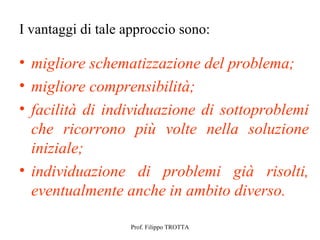 I vantaggi di tale approccio sono:

• migliore schematizzazione del problema;
• migliore comprensibilità;
• facilità di individuazione di sottoproblemi
  che ricorrono più volte nella soluzione
  iniziale;
• individuazione di problemi già risolti,
  eventualmente anche in ambito diverso.

                   Prof. Filippo TROTTA
 