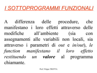 I SOTTOPROGRAMMI FUNZIONALI

A differenza delle procedure, che
manifestano i loro effetti attraverso delle
modifiche      all’ambiente    (sia    con
assegnamenti alle variabili non locali, sia
attraverso i parametri di out e in/out), le
function manifestano il loro effetto
restituendo un valore al programma
chiamante.
                 Prof. Filippo TROTTA
 