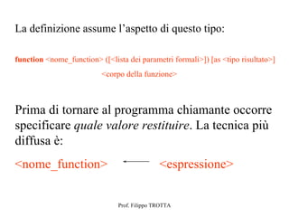 La definizione assume l’aspetto di questo tipo:

function <nome_function> ([<lista dei parametri formali>]) [as <tipo risultato>]
                          <corpo della funzione>



Prima di tornare al programma chiamante occorre
specificare quale valore restituire. La tecnica più
diffusa è:
<nome_function>                               <espressione>


                               Prof. Filippo TROTTA
 