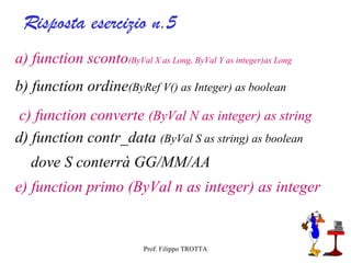 Risposta esercizio n.5
a) function sconto(ByVal X as Long, ByVal Y as integer)as Long
b) function ordine(ByRef V() as Integer) as boolean
 c) function converte (ByVal N as integer) as string
d) function contr_data (ByVal S as string) as boolean
   dove S conterrà GG/MM/AA
e) function primo (ByVal n as integer) as integer


                            Prof. Filippo TROTTA
 