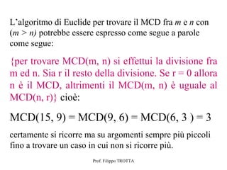 L’algoritmo di Euclide per trovare il MCD fra m e n con
(m > n) potrebbe essere espresso come segue a parole
come segue:

{per trovare MCD(m, n) si effettui la divisione fra
m ed n. Sia r il resto della divisione. Se r = 0 allora
n è il MCD, altrimenti il MCD(m, n) è uguale al
MCD(n, r)} cioè:

MCD(15, 9) = MCD(9, 6) = MCD(6, 3 ) = 3
certamente si ricorre ma su argomenti sempre più piccoli
fino a trovare un caso in cui non si ricorre più.
                       Prof. Filippo TROTTA
 