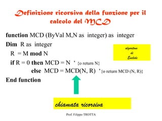 Definizione ricorsiva della funzione per il
             calcolo del MCD
function MCD (ByVal M,N as integer) as integer
Dim R as integer                             algoritmo
  R = M mod N                                    di
                                               Euclide
  if R = 0 then MCD = N ‘ {o return N}
           else MCD = MCD(N, R) ‘{o return MCD (N, R)}
End function


                   chiamata ricorsiva
                       Prof. Filippo TROTTA
 